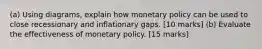 (a) Using diagrams, explain how monetary policy can be used to close recessionary and inflationary gaps. [10 marks] (b) Evaluate the effectiveness of monetary policy. [15 marks]