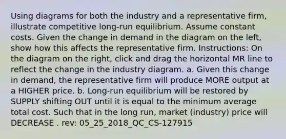 Using diagrams for both the industry and a representative firm, illustrate competitive long-run equilibrium. Assume constant costs. Given the change in demand in the diagram on the left, show how this affects the representative firm. Instructions: On the diagram on the right, click and drag the horizontal MR line to reflect the change in the industry diagram. a. Given this change in demand, the representative firm will produce MORE output at a HIGHER price. b. Long-run equilibrium will be restored by SUPPLY shifting OUT until it is equal to the minimum average total cost. Such that in the long run, market (industry) price will DECREASE . rev: 05_25_2018_QC_CS-127915