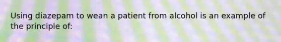 Using diazepam to wean a patient from alcohol is an example of the principle of: