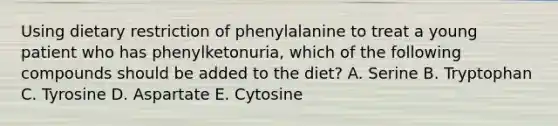 Using dietary restriction of phenylalanine to treat a young patient who has phenylketonuria, which of the following compounds should be added to the diet? A. Serine B. Tryptophan C. Tyrosine D. Aspartate E. Cytosine