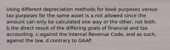 Using different depreciation methods for book purposes versus tax purposes for the same asset is a.not allowed since the amount can only be calculated one way or the other, not both. b.the direct result of the differing goals of financial and tax accounting. c.against the Internal Revenue Code, and as such, against the law. d.contrary to GAAP.