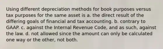 Using different depreciation methods for book purposes versus tax purposes for the same asset is a. the direct result of the differing goals of financial and tax accounting. b. contrary to GAAP. c. against the Internal Revenue Code, and as such, against the law. d. not allowed since the amount can only be calculated one way or the other, not both.