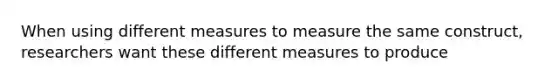 When using different measures to measure the same construct, researchers want these different measures to produce