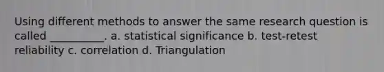 Using different methods to answer the same research question is called __________. a. statistical significance b. test-retest reliability c. correlation d. Triangulation