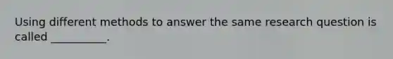 Using different methods to answer the same research question is called __________.