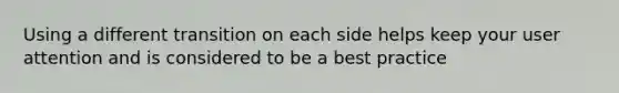 Using a different transition on each side helps keep your user attention and is considered to be a best practice