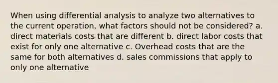 When using differential analysis to analyze two alternatives to the current operation, what factors should not be considered? a. direct materials costs that are different b. direct labor costs that exist for only one alternative c. Overhead costs that are the same for both alternatives d. sales commissions that apply to only one alternative