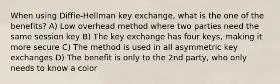 When using Diffie-Hellman key exchange, what is the one of the benefits? A) Low overhead method where two parties need the same session key B) The key exchange has four keys, making it more secure C) The method is used in all asymmetric key exchanges D) The benefit is only to the 2nd party, who only needs to know a color