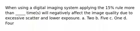 When using a digital imaging system applying the 15% rule more than _____ time(s) will negatively affect the image quality due to excessive scatter and lower exposure. a. Two b. Five c. One d. Four