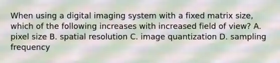 When using a digital imaging system with a fixed matrix size, which of the following increases with increased field of view? A. pixel size B. spatial resolution C. image quantization D. sampling frequency