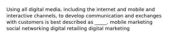 Using all digital media, including the internet and mobile and interactive channels, to develop communication and exchanges with customers is best described as _____. mobile marketing social networking digital retailing digital marketing