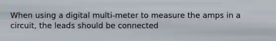 When using a digital multi-meter to measure the amps in a circuit, the leads should be connected