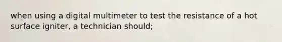 when using a digital multimeter to test the resistance of a hot surface igniter, a technician should;