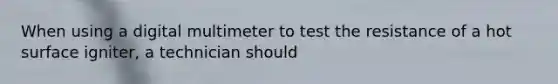 When using a digital multimeter to test the resistance of a hot surface igniter, a technician should