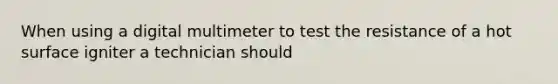 When using a digital multimeter to test the resistance of a hot surface igniter a technician should