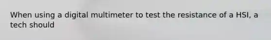 When using a digital multimeter to test the resistance of a HSI, a tech should
