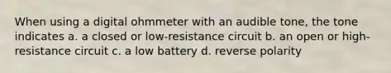 When using a digital ohmmeter with an audible tone, the tone indicates a. a closed or low-resistance circuit b. an open or high-resistance circuit c. a low battery d. reverse polarity