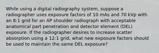 While using a digital radiography system, suppose a radiographer uses exposure factors of 10 mAs and 70 kVp with an 8:1 grid for an AP shoulder radiograph with acceptable anatomical part penetration and detector element (DEL) exposure. If the radiographer desires to increase scatter absorption using a 12:1 grid, what new exposure factors should be used to maintain the same DEL exposure?