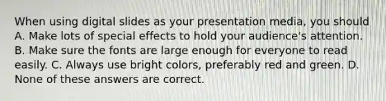 When using digital slides as your presentation media, you should A. Make lots of special effects to hold your audience's attention. B. Make sure the fonts are large enough for everyone to read easily. C. Always use bright colors, preferably red and green. D. None of these answers are correct.