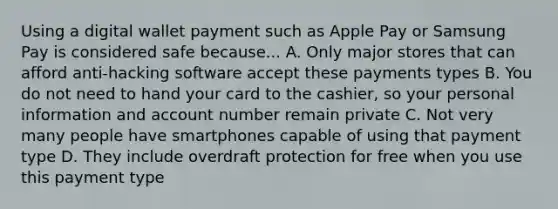 Using a digital wallet payment such as Apple Pay or Samsung Pay is considered safe because... A. Only major stores that can afford anti-hacking software accept these payments types B. You do not need to hand your card to the cashier, so your personal information and account number remain private C. Not very many people have smartphones capable of using that payment type D. They include overdraft protection for free when you use this payment type