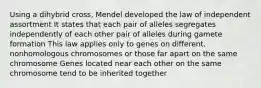 Using a dihybrid cross, Mendel developed the law of independent assortment It states that each pair of alleles segregates independently of each other pair of alleles during gamete formation This law applies only to genes on different, nonhomologous chromosomes or those far apart on the same chromosome Genes located near each other on the same chromosome tend to be inherited together