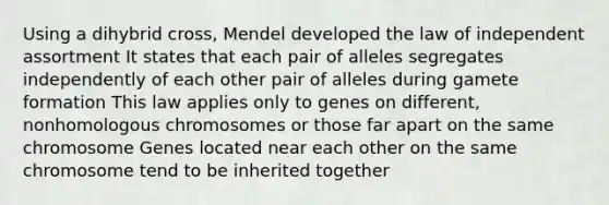 Using a dihybrid cross, Mendel developed the law of independent assortment It states that each pair of alleles segregates independently of each other pair of alleles during gamete formation This law applies only to genes on different, nonhomologous chromosomes or those far apart on the same chromosome Genes located near each other on the same chromosome tend to be inherited together