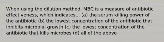 When using the dilution method, MBC is a measure of antibiotic effectiveness, which indicates... (a) the serum killing power of the antibiotic (b) the lowest concentration of the antibiotic that inhibits microbial growth (c) the lowest concentration of the antibiotic that kills microbes (d) all of the above