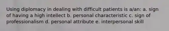 Using diplomacy in dealing with difficult patients is a/an: a. sign of having a high intellect b. personal characteristic c. sign of professionalism d. personal attribute e. interpersonal skill