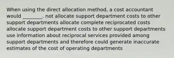 When using the direct allocation method, a cost accountant would ________. not allocate support department costs to other support departments allocate complete reciprocated costs allocate support department costs to other support departments use information about reciprocal services provided among support departments and therefore could generate inaccurate estimates of the cost of operating departments