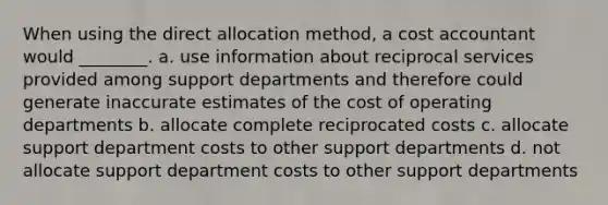 When using the direct allocation method, a cost accountant would ________. a. use information about reciprocal services provided among support departments and therefore could generate inaccurate estimates of the cost of operating departments b. allocate complete reciprocated costs c. allocate support department costs to other support departments d. not allocate support department costs to other support departments