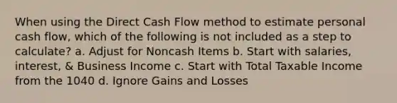 When using the Direct Cash Flow method to estimate personal cash flow, which of the following is not included as a step to calculate? a. Adjust for Noncash Items b. Start with salaries, interest, & Business Income c. Start with Total Taxable Income from the 1040 d. Ignore Gains and Losses