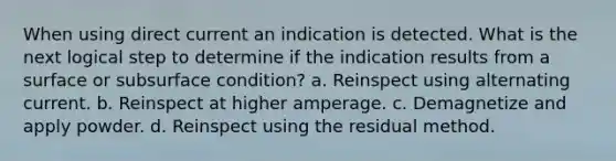 When using direct current an indication is detected. What is the next logical step to determine if the indication results from a surface or subsurface condition? a. Reinspect using alternating current. b. Reinspect at higher amperage. c. Demagnetize and apply powder. d. Reinspect using the residual method.