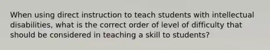 When using direct instruction to teach students with intellectual disabilities, what is the correct order of level of difficulty that should be considered in teaching a skill to students?