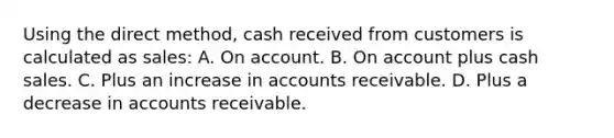 Using the direct method, cash received from customers is calculated as sales: A. On account. B. On account plus cash sales. C. Plus an increase in accounts receivable. D. Plus a decrease in accounts receivable.