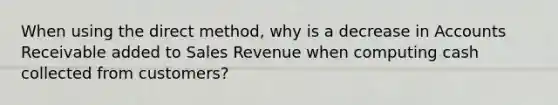 When using the direct method, why is a decrease in Accounts Receivable added to Sales Revenue when computing cash collected from customers?