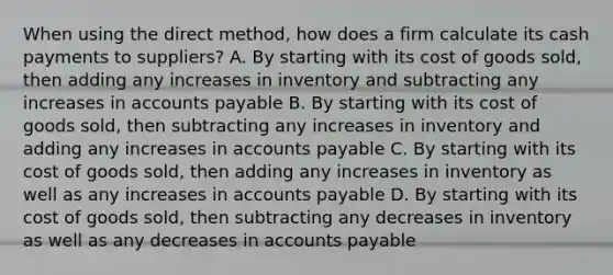 When using the direct method, how does a firm calculate its cash payments to suppliers? A. By starting with its cost of goods sold, then adding any increases in inventory and subtracting any increases in accounts payable B. By starting with its cost of goods sold, then subtracting any increases in inventory and adding any increases in accounts payable C. By starting with its cost of goods sold, then adding any increases in inventory as well as any increases in accounts payable D. By starting with its cost of goods sold, then subtracting any decreases in inventory as well as any decreases in accounts payable