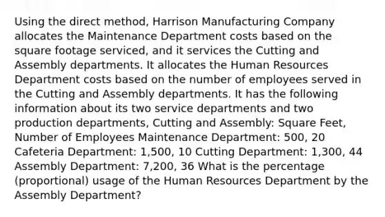 Using the direct method, Harrison Manufacturing Company allocates the Maintenance Department costs based on the square footage serviced, and it services the Cutting and Assembly departments. It allocates the Human Resources Department costs based on the number of employees served in the Cutting and Assembly departments. It has the following information about its two service departments and two production departments, Cutting and Assembly: Square Feet, Number of Employees Maintenance Department: 500, 20 Cafeteria Department: 1,500, 10 Cutting Department: 1,300, 44 Assembly Department: 7,200, 36 What is the percentage (proportional) usage of the Human Resources Department by the Assembly Department?