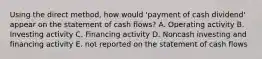 Using the direct method, how would 'payment of cash dividend' appear on the statement of cash flows? A. Operating activity B. Investing activity C. Financing activity D. Noncash investing and financing activity E. not reported on the statement of cash flows