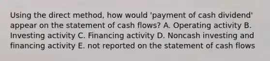 Using the direct method, how would 'payment of cash dividend' appear on the statement of cash flows? A. Operating activity B. Investing activity C. Financing activity D. Noncash investing and financing activity E. not reported on the statement of cash flows