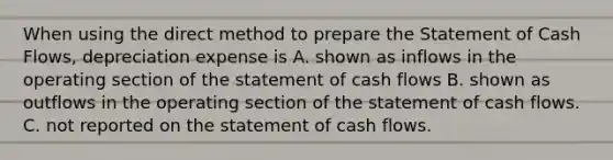 When using the direct method to prepare the Statement of Cash Flows, depreciation expense is A. shown as inflows in the operating section of the statement of cash flows B. shown as outflows in the operating section of the statement of cash flows. C. not reported on the statement of cash flows.