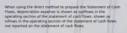 When using the direct method to prepare the Statement of Cash Flows, depreciation expense is shown as outflows in the operating section of the statement of cash flows. shown as inflows in the operating section of the statement of cash flows not reported on the statement of cash flows.