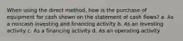 When using the direct method, how is the purchase of equipment for cash shown on the statement of cash flows? a. As a noncash investing and financing activity b. As an investing activity c. As a financing activity d. As an operating activity