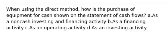 When using the direct method, how is the purchase of equipment for cash shown on the statement of cash flows? a.As a noncash investing and financing activity b.As a financing activity c.As an operating activity d.As an investing activity