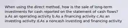 When using the direct method, how is the sale of long-term investments for cash reported on the statement of cash flows? a.As an operating activity b.As a financing activity c.As an investing activity d.As a noncash investing and financing activity