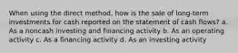 When using the direct method, how is the sale of long-term investments for cash reported on the statement of cash flows? a. As a noncash investing and financing activity b. As an operating activity c. As a financing activity d. As an investing activity