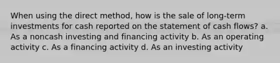 When using the direct method, how is the sale of long-term investments for cash reported on the statement of cash flows? a. As a noncash investing and financing activity b. As an operating activity c. As a financing activity d. As an investing activity