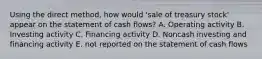 Using the direct method, how would 'sale of treasury stock' appear on the statement of cash flows? A. Operating activity B. Investing activity C. Financing activity D. Noncash investing and financing activity E. not reported on the statement of cash flows