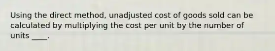 Using the direct method, unadjusted cost of goods sold can be calculated by multiplying the cost per unit by the number of units ____.