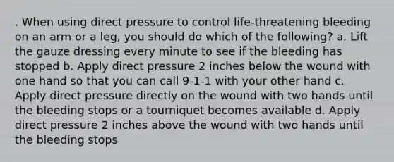 . When using direct pressure to control life-threatening bleeding on an arm or a leg, you should do which of the following? a. Lift the gauze dressing every minute to see if the bleeding has stopped b. Apply direct pressure 2 inches below the wound with one hand so that you can call 9-1-1 with your other hand c. Apply direct pressure directly on the wound with two hands until the bleeding stops or a tourniquet becomes available d. Apply direct pressure 2 inches above the wound with two hands until the bleeding stops