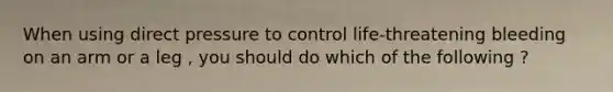 When using direct pressure to control life-threatening bleeding on an arm or a leg , you should do which of the following ?